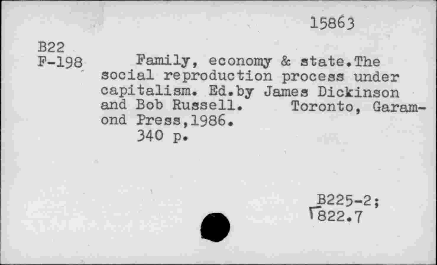 ﻿15863
B22
F-198 Family, economy & state.The social reproduction process under capitalism. Ed.by James Dickinson and Bob Russell. Toronto, Garamond Press,1986.
340 p.
B225-2;
1822.7